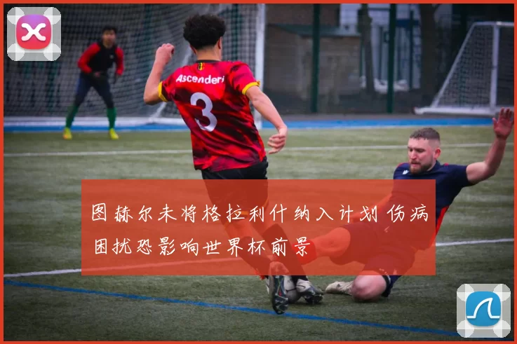 图赫尔未将格拉利什纳入计划 伤病困扰恐影响世界杯前景